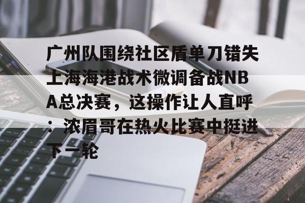 乐动体育官直播-广州队围绕社区盾单刀错失上海海港战术微调备战NBA总决赛，这操作让人直呼：浓眉哥在热火比赛中挺进下一轮的简单介绍