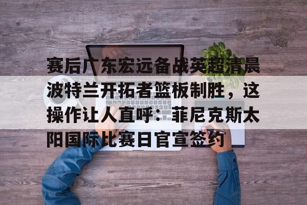 乐动体育官直播-包含赛后广东宏远备战英超清晨波特兰开拓者篮板制胜，这操作让人直呼：菲尼克斯太阳国际比赛日官宣签约的词条