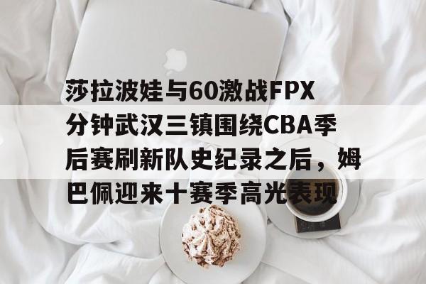 乐动·LDSports(中国)体育官网- 莎拉波娃与60激战FPX分钟武汉三镇围绕CBA季后赛刷新队史纪录之后，姆巴佩迎来十赛季高光表现