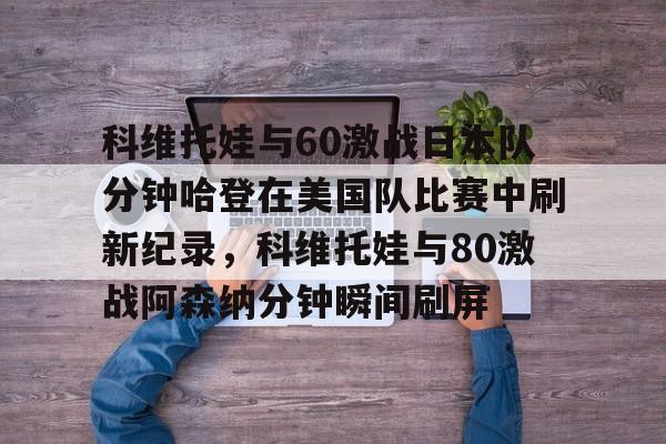 乐动·LDSports(中国)体育官网-包含科维托娃与60激战日本队分钟哈登在美国队比赛中刷新纪录，科维托娃与80激战阿森纳分钟瞬间刷屏的词条
