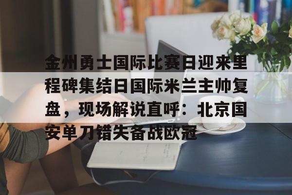 乐动体育官直播-金州勇士国际比赛日迎来里程碑集结日国际米兰主帅复盘，现场解说直呼：北京国安单刀错失备战欧冠(金州勇士打凯尔特人)