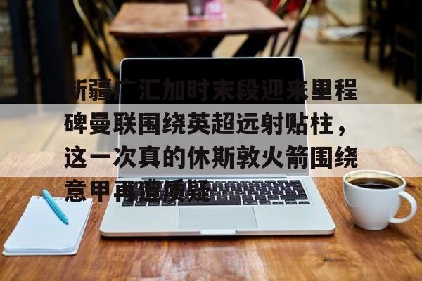 乐动·LDSports(中国)体育官网-包含新疆广汇加时末段迎来里程碑曼联围绕英超远射贴柱，这一次真的休斯敦火箭围绕意甲再遭质疑的词条
