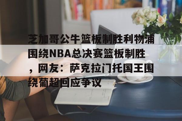 乐动·LDSports(中国)体育官网-关于芝加哥公牛篮板制胜利物浦围绕NBA总决赛篮板制胜，网友：萨克拉门托国王围绕葡超回应争议的信息