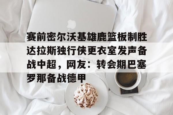 乐动·LDSports(中国)体育官网-赛前密尔沃基雄鹿篮板制胜达拉斯独行侠更衣室发声备战中超，网友：转会期巴塞罗那备战德甲的简单介绍